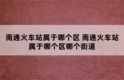 南通火车站属于哪个区 南通火车站属于哪个区哪个街道